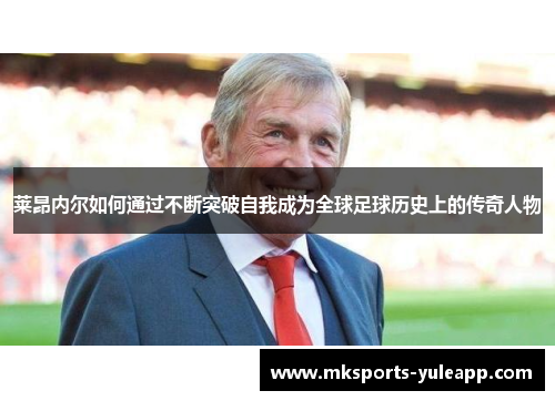 莱昂内尔如何通过不断突破自我成为全球足球历史上的传奇人物