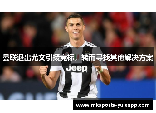 曼联退出尤文引援竞标，转而寻找其他解决方案