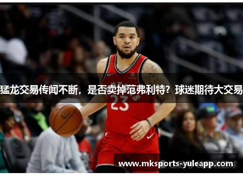猛龙交易传闻不断，是否卖掉范弗利特？球迷期待大交易