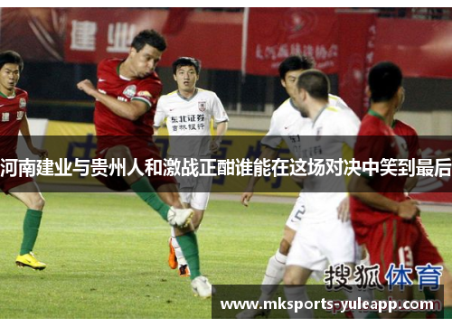 河南建业与贵州人和激战正酣谁能在这场对决中笑到最后
